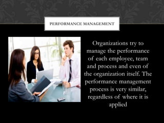 PERFORMANCE MANAGEMENT



               Organizations try to
            manage the performance
             of each employee, team
            and process and even of
           the organization itself. The
           performance management
              process is very similar,
             regardless of where it is
                     applied
 