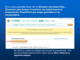 En la nueva pantalla hacer clic en Browser and select files…
(Examinar para buscar el archivo): así podrá buscar la
presentación PowerPoint que tenga guardada en su
computadora.




        Se abrirá un cuadro de diálogo para buscar la presentación. Una
        vez encontrada seleccionarla y hacer clic en Abrir. Observe la
        siguiente imagen:
 