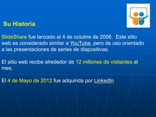 Su Historia

SlideShare fue lanzado el 4 de octubre de 2006. Este sitio
web es considerado similar a YouTube, pero de uso orientado
a las presentaciones de series de diapositivas.

El sitio web recibe alrededor de 12 millones de visitantes al
mes.

El 4 de Mayo de 2012 fue adquirida por LinkedIn
 