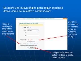 Se abrirá una nueva página para seguir cargando
 datos, como se muestra a continuación:


                                                          Copiar en
Tildar la                                                 este campo
casilla para                                              las mismas
aceptar las                                               letras y/o
condiciones                                               números
del programa                                              que están
                                                          en rojo.




                                       Completados todos los
                                       datos y tildada la casilla
                                       hacer clic aquí.
 