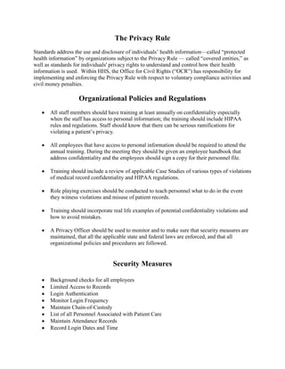 The Privacy Rule
Standards address the use and disclosure of individuals’ health information—called ―protected
health information‖ by organizations subject to the Privacy Rule — called ―covered entities,‖ as
well as standards for individuals' privacy rights to understand and control how their health
information is used. Within HHS, the Office for Civil Rights (―OCR‖) has responsibility for
implementing and enforcing the Privacy Rule with respect to voluntary compliance activities and
civil money penalties.

                    Organizational Policies and Regulations
       All staff members should have training at least annually on confidentiality especially
       when the staff has access to personal information; the training should include HIPAA
       rules and regulations. Staff should know that there can be serious ramifications for
       violating a patient’s privacy.

       All employees that have access to personal information should be required to attend the
       annual training. During the meeting they should be given an employee handbook that
       address confidentiality and the employees should sign a copy for their personnel file.

       Training should include a review of applicable Case Studies of various types of violations
       of medical record confidentiality and HIPAA regulations.

       Role playing exercises should be conducted to teach personnel what to do in the event
       they witness violations and misuse of patient records.

       Training should incorporate real life examples of potential confidentiality violations and
       how to avoid mistakes.

       A Privacy Officer should be used to monitor and to make sure that security measures are
       maintained, that all the applicable state and federal laws are enforced, and that all
       organizational policies and procedures are followed.


                                   Security Measures

       Background checks for all employees
       Limited Access to Records
       Login Authentication
       Monitor Login Frequency
       Maintain Chain-of-Custody
       List of all Personnel Associated with Patient Care
       Maintain Attendance Records
       Record Login Dates and Time
 