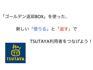 「ゴールデン返却BOX」を使った、

   新しい「借りる」と「返す」で

       TSUTAYA利用者をつなげよう！
 