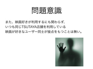 問題意識
また、映画好きが利用するにも関わらず、
いつも同じTSUTAYA店舗を利用している
映画が好きなユーザー同士が接点をもつことは無い。
 