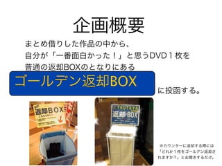 企画概要
まとめ借りした作品の中から、
自分が「一番面白かった！」と思うDVD１枚を
普通の返却BOXのとなりにある

ゴールデン返却BOX 
                 に投函する。




                 ※カウンターに返却する際には
                 「どれか１枚をゴールデン返却さ
                 れますか？」とお聞きするだけ。
 