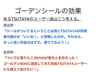 ゴーデンシールの効果
あるTSUTAYAのユーザー達はこう考える。
貸出時：
『シールがついてるということは同じTSUTAYAの利用
者の誰かが「いいね！」と評価したのか。それなら、
きっと良い作品のはずだ。借りてみよう！』

返却時：
『ついでに借りたこのDVDが意外と名作だった！
ゴールデンBOXに返却してまだ見ぬTSUTAYAユーザー
にも教えてあげたい！』
 