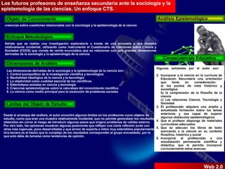 creencias sobre cuestiones relacionadas con la sociología y la epistemología de la ciencia Análisis Epistemológico Objeto de Conocimiento Enfoque Metodológico Dimensiones de Análisis Limites del Objeto de Estudio Consecuencias Educativa Señala que se realizo una investigación exploratoria a través de una encuesta a una muestra relativamente incidental, utilizando como instrumento el Cuestionario de Opiniones sobre Ciencia y Sociedad (COCS) que consta de veinte enunciados que se relacionan con seis grandes dimensiones derivadas de la sociología y la epistemología de la ciencia.  Las dimensiones derivadas de la sociología y la epistemología de la ciencia son:  1. Control sociopolítico de la investigación científica y tecnológica  2. Neutralidad ideológica de la ciencia y la tecnología  3. La objetividad como cualidad esencial de los científicos  4. Estereotipos sexistas en ciencia y tecnología  5. Creencias epistemológicas sobre la naturaleza del conocimiento científico  6. La ciencia como medio principal para la resolución de problemas sociales  Desde el arranque del análisis, el autor encontró algunos limites en los profesores como objetos de estudio, como que eran una muestra relativamente incidental, que no permite generalizar los resultados obtenidos sin correr el riesgo de introducir algunos sesos que origina problemas de validez externa.  Por otro lado, las opiniones muestran algunas posiciones que reflejan una cierta reflexión junto con otras mas ingenuas, poco desarrolladas y que sirven de soporte a mitos muy extendidos popularmente.  Una tercera es el hecho que lo complejo de los resultados corresponden al grupo encuestado, por lo que solo debe de tomarse como tendencias de opinión.  Algunas señaladas por el autor son:  Incorporar a la ciencia en la curricula de Educación Secundaria una orientación que tome en consideración:  a) los puntos de vista histórico y sociológico  b) la comprensión de la filosofía de la ciencia  c) Las relaciones Ciencia, Tecnología y Sociedad  El profesorado adquiera una amplia y actualizada formación sobre los temas anteriores y sea capaz de superar algunos obstáculos epistemológicos.  Que el profesor disponga de materiales curriculares adecuados  Que se adecuen los libros de texto acercando a la ciencia en su contexto filosófico, histórico y social  Incorporar al profesorado a una actualización permanente científica y didáctica, que le permita incorporar curricularmente estos avances.  Los futuros profesores de enseñanza secundaria ante la sociología y la epistemología de las ciencias. Un enfoque CTS.  Web 2.0 