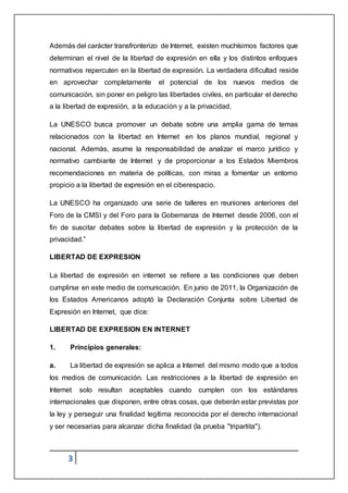 3
Además del carácter transfronterizo de Internet, existen muchísimos factores que
determinan el nivel de la libertad de expresión en ella y los distintos enfoques
normativos repercuten en la libertad de expresión. La verdadera dificultad reside
en aprovechar completamente el potencial de los nuevos medios de
comunicación, sin poner en peligro las libertades civiles, en particular el derecho
a la libertad de expresión, a la educación y a la privacidad.
La UNESCO busca promover un debate sobre una amplia gama de temas
relacionados con la libertad en Internet en los planos mundial, regional y
nacional. Además, asume la responsabilidad de analizar el marco jurídico y
normativo cambiante de Internet y de proporcionar a los Estados Miembros
recomendaciones en materia de políticas, con miras a fomentar un entorno
propicio a la libertad de expresión en el ciberespacio.
La UNESCO ha organizado una serie de talleres en reuniones anteriores del
Foro de la CMSI y del Foro para la Gobernanza de Internet desde 2006, con el
fin de suscitar debates sobre la libertad de expresión y la protección de la
privacidad.”
LIBERTAD DE EXPRESION
La libertad de expresión en internet se refiere a las condiciones que deben
cumplirse en este medio de comunicación. En junio de 2011, la Organización de
los Estados Americanos adoptó la Declaración Conjunta sobre Libertad de
Expresión en Internet, que dice:
LIBERTAD DE EXPRESION EN INTERNET
1. Principios generales:
a. La libertad de expresión se aplica a Internet del mismo modo que a todos
los medios de comunicación. Las restricciones a la libertad de expresión en
Internet solo resultan aceptables cuando cumplen con los estándares
internacionales que disponen, entre otras cosas, que deberán estar previstas por
la ley y perseguir una finalidad legítima reconocida por el derecho internacional
y ser necesarias para alcanzar dicha finalidad (la prueba "tripartita").
 