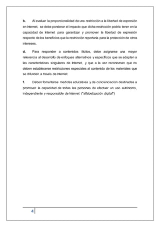 4
b. Al evaluar la proporcionalidad de una restricción a la libertad de expresión
en Internet, se debe ponderar el impacto que dicha restricción podría tener en la
capacidad de Internet para garantizar y promover la libertad de expresión
respecto de los beneficios que la restricción reportaría para la protección de otros
intereses.
d. Para responder a contenidos ilícitos, debe asignarse una mayor
relevancia al desarrollo de enfoques alternativos y específicos que se adapten a
las características singulares de Internet, y que a la vez reconozcan que no
deben establecerse restricciones especiales al contenido de los materiales que
se difunden a través de Internet.
f. Deben fomentarse medidas educativas y de concienciación destinadas a
promover la capacidad de todas las personas de efectuar un uso autónomo,
independiente y responsable de Internet ("alfabetización digital")
 