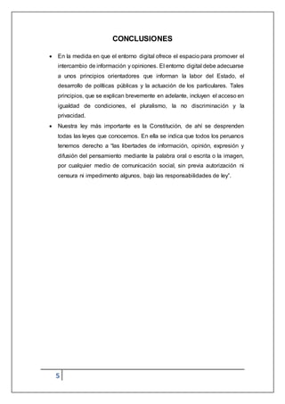 5
CONCLUSIONES
 En la medida en que el entorno digital ofrece el espacio para promover el
intercambio de información y opiniones. El entorno digital debe adecuarse
a unos principios orientadores que informan la labor del Estado, el
desarrollo de políticas públicas y la actuación de los particulares. Tales
principios, que se explican brevemente en adelante, incluyen el acceso en
igualdad de condiciones, el pluralismo, la no discriminación y la
privacidad.
 Nuestra ley más importante es la Constitución, de ahí se desprenden
todas las leyes que conocemos. En ella se indica que todos los peruanos
tenemos derecho a “las libertades de información, opinión, expresión y
difusión del pensamiento mediante la palabra oral o escrita o la imagen,
por cualquier medio de comunicación social, sin previa autorización ni
censura ni impedimento algunos, bajo las responsabilidades de ley”.
 
