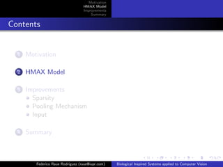 Motivation
                                   HMAX Model
                                   Improvements
                                       Summary


Contents


  1   Motivation

  2   HMAX Model

  3   Improvements
        Sparsity
        Pooling Mechanism
        Input

  4   Summary



         Federico Raue Rodriguez (raue@iupr.com)   Biological Inspired Systems applied to Computer Vision
 