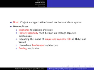Motivation
                           HMAX Model
                           Improvements
                               Summary




Goal: Object categorization based on human visual system
Assumptions:
  a Invariance to position and scale
  b Feature speciﬁcity must be built up through separate
    mechanisms
  c Extending the model of simple and complex cells of Hubel and
    Wiesel
  d Hierarchical feedforward architecture
  e Pooling mechanism




 Federico Raue Rodriguez (raue@iupr.com)   Biological Inspired Systems applied to Computer Vision
 