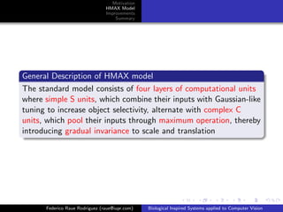 Motivation
                                HMAX Model
                                Improvements
                                    Summary




General Description of HMAX model
The standard model consists of four layers of computational units
where simple S units, which combine their inputs with Gaussian-like
tuning to increase object selectivity, alternate with complex C
units, which pool their inputs through maximum operation, thereby
introducing gradual invariance to scale and translation




      Federico Raue Rodriguez (raue@iupr.com)   Biological Inspired Systems applied to Computer Vision
 