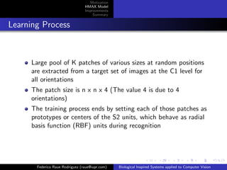 Motivation
                                 HMAX Model
                                 Improvements
                                     Summary


Learning Process



     Large pool of K patches of various sizes at random positions
     are extracted from a target set of images at the C1 level for
     all orientations
     The patch size is n x n x 4 (The value 4 is due to 4
     orientations)
     The training process ends by setting each of those patches as
     prototypes or centers of the S2 units, which behave as radial
     basis function (RBF) units during recognition




       Federico Raue Rodriguez (raue@iupr.com)   Biological Inspired Systems applied to Computer Vision
 