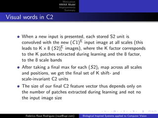Motivation
                                 HMAX Model
                                 Improvements
                                     Summary


Visual words in C2


      When a new input is presented, each stored S2 unit is
      convolved with the new (C 1)Σ input image at all scales (this
      leads to K x 8 (S2)Σ images), where the K factor corresponds
                         i
      to the K patches extracted during learning and the 8 factor,
      to the 8 scale bands
      After taking a ﬁnal max for each (S2)i map across all scales
      and positions, we get the ﬁnal set of K shift- and
      scale-invariant C2 units
      The size of our ﬁnal C2 feature vector thus depends only on
      the number of patches extracted during learning and not no
      the input image size


       Federico Raue Rodriguez (raue@iupr.com)   Biological Inspired Systems applied to Computer Vision
 