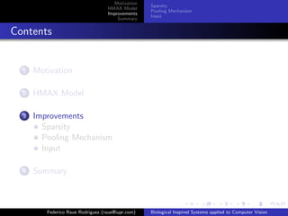 Motivation
                                                   Sparsity
                                   HMAX Model
                                                   Pooling Mechanism
                                   Improvements
                                                   Input
                                       Summary


Contents


  1   Motivation

  2   HMAX Model

  3   Improvements
        Sparsity
        Pooling Mechanism
        Input

  4   Summary



         Federico Raue Rodriguez (raue@iupr.com)   Biological Inspired Systems applied to Computer Vision
 