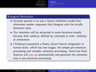 Motivation
                                                Sparsity
                                HMAX Model
                                                Pooling Mechanism
                                Improvements
                                                Input
                                    Summary




Biological Motivation
     Increase sparsity is to use a lateral inhibition model that
     eliminates weaker responses that disagree with the locally
     dominant ones
    Our attention will be attracted to some locations mostly
    because their saliency, deﬁned by contrasts in color, intensity
    or orientation
    (Treisman) presented a theory about feature integration in
    human brain, which has two stages, the simple pre-attention
    processing and complex attention processing. Some low level
    features will pop up automatically and generate the attention
    area in pre-attention processing



      Federico Raue Rodriguez (raue@iupr.com)   Biological Inspired Systems applied to Computer Vision
 