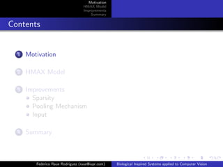 Motivation
                                   HMAX Model
                                   Improvements
                                       Summary


Contents


  1   Motivation

  2   HMAX Model

  3   Improvements
        Sparsity
        Pooling Mechanism
        Input

  4   Summary



         Federico Raue Rodriguez (raue@iupr.com)   Biological Inspired Systems applied to Computer Vision
 