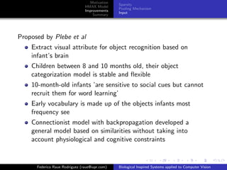 Motivation
                                                Sparsity
                                HMAX Model
                                                Pooling Mechanism
                                Improvements
                                                Input
                                    Summary




Proposed by Plebe et al
    Extract visual attribute for object recognition based on
    infant’s brain
    Children between 8 and 10 months old, their object
    categorization model is stable and ﬂexible
    10-month-old infants ’are sensitive to social cues but cannot
    recruit them for word learning’
    Early vocabulary is made up of the objects infants most
    frequency see
    Connectionist model with backpropagation developed a
    general model based on similarities without taking into
    account physiological and cognitive constraints


      Federico Raue Rodriguez (raue@iupr.com)   Biological Inspired Systems applied to Computer Vision
 