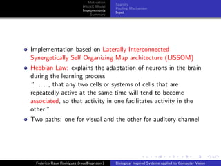 Motivation
                                            Sparsity
                            HMAX Model
                                            Pooling Mechanism
                            Improvements
                                            Input
                                Summary




Implementation based on Laterally Interconnected
Synergetically Self Organizing Map architecture (LISSOM)
Hebbian Law: explains the adaptation of neurons in the brain
during the learning process
“. . . , that any two cells or systems of cells that are
repeatedly active at the same time will tend to become
associated, so that activity in one facilitates activity in the
other.”
Two paths: one for visual and the other for auditory channel




  Federico Raue Rodriguez (raue@iupr.com)   Biological Inspired Systems applied to Computer Vision
 