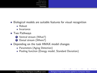 Motivation
                            HMAX Model
                            Improvements
                                Summary




Biological models are suitable features for visual recognition
      Robust
      Invariance
Two Pathways
  1   Ventral stream (What?)
  2   Dorsal stream (Where?)
Depending on the task HMAX model changes
      Parameters (Aging Detection)
      Pooling function (Energy model, Standard Deviation)




  Federico Raue Rodriguez (raue@iupr.com)   Biological Inspired Systems applied to Computer Vision
 