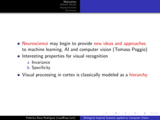 Motivation
                            HMAX Model
                            Improvements
                                Summary




Neuroscience may begin to provide new ideas and approaches
to machine learning, AI and computer vision (Tomaso Poggio)
Interesting properties for visual recognition
  a Invariance
  b Speciﬁcity
Visual processing in cortex is classically modeled as a hierarchy




  Federico Raue Rodriguez (raue@iupr.com)   Biological Inspired Systems applied to Computer Vision
 