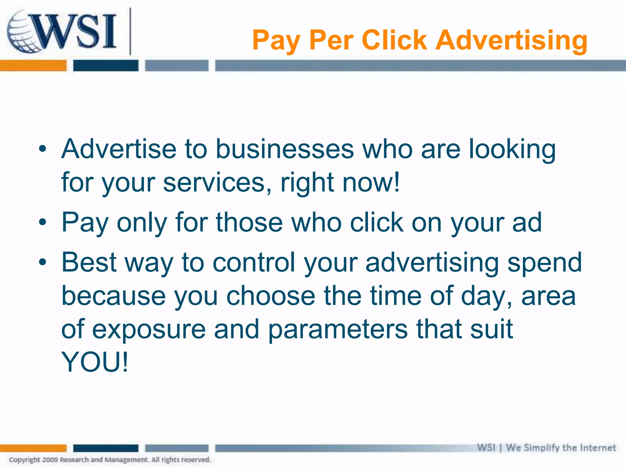 Pay Per Click Advertising
• Advertise to businesses who are looking
for your services, right now!
• Pay only for those who click on your ad
• Best way to control your advertising spend
because you choose the time of day, area
of exposure and parameters that suit
YOU!