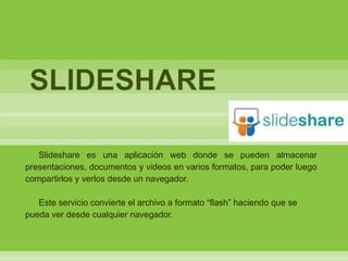SLIDESHARE

   Slideshare es una aplicación web donde se pueden almacenar
presentaciones, documentos y videos en varios formatos, para poder luego
compartirlos y verlos desde un navegador.

   Este servicio convierte el archivo a formato “flash” haciendo que se
pueda ver desde cualquier navegador.
 