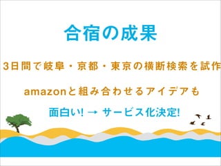 合宿の成果
3日間で岐阜・京都・東京の横断検索を試作

 amazonと組み合わせるアイデアも

    面白い! → サービス化決定!
 