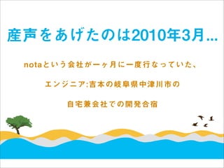産声をあげたのは2010年3月...
 notaという会社が一ヶ月に一度行なっていた、

   エンジニア:吉本の岐阜県中津川市の

      自宅兼会社での開発合宿
 