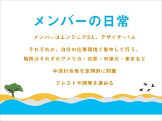メンバーの日常
 メンバーはエンジニア3人、デザイナー1人

 それぞれが、自分の仕事環境で集中して行う。
場所はそれぞれアメリカ・京都・中津川・東京など

     中津川合宿を定期的に開催

      ブレストや開発を進める
 