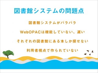 図書館システムの問題点
   図書館システムがバラバラ

WebOPACは機能していない、遅い

それぞれの図書館にある本しか探せない

  利用者視点で作られていない
 
