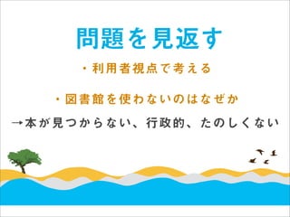 問題を見返す
     ・利用者視点で考える

   ・図書館を使わないのはなぜか
→本が見つからない、行政的、たのしくない
 