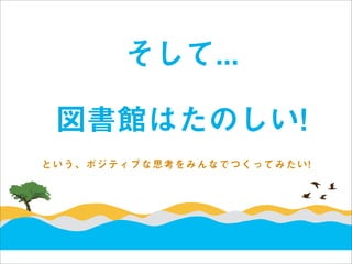 そして...

 図書館はたのしい!
という、ポジティブな思考をみんなでつくってみたい!
 