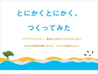 とにかくとにかく、

  つくってみた
トライアンドエラー、最初から全てつくろうとしない。


 みんなの意見を聞いてみて、どんどん反映しよう。
 