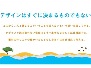 デザインはすぐに決まるものでもない
とにかく、人と話してこういうことを伝えたいという思いを話してみる。

 デザインで読み取れない場合はもう一度考えなおして試行錯誤する。

  素材の作りこみや細かいおもてなしをまずは自分視点で考える。
 