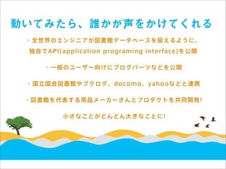 動いてみたら、誰かが声をかけてくれる
 ・全世界のエンジニアが図書館データベースを扱えるように、
 独自でAPI(application programing interface)を公開

    ・一般のユーザー向けにブログパーツなどを公開

 ・国立国会図書館やブクログ、docomo、yahooなどと連携

 ・図書館を代表する用品メーカーさんとプロダクトを共同開発!

         小さなことがどんどん大きなことに!
 