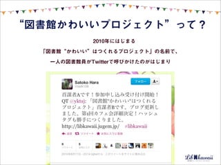 “図書館かわいいプロジェクト”って？
            2010年にはじまる

  「図書館“かわいい”はつくれるプロジェクト」の名前で、

   一人の図書館員がTwitterで呼びかけたのがはじまり
 