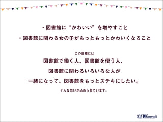 ・図書館に“かわいい”を増やすこと
・図書館に関わる女の子がもっともっとかわいくなること

            この目標には

    図書館で働く人、図書館を使う人、
     図書館に関わるいろいろな人が
 一緒になって、図書館をもっとステキにしたい。
        そんな思いが込められています。
 