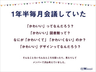1年半毎月会議していた
   「かわいい」ってなんだろう？
    「かわいい」図書館って？
なにが「かわいくて」「かわいくない」のか？
 「かわいい」デザインってなんだろう？


  そんなことをいろんなところを回ったり、見たりして

      メンバーで沢山考えていました。
 