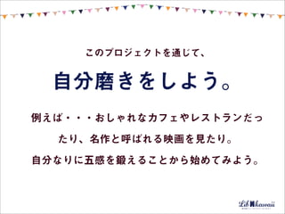 このプロジェクトを通じて、


 自分磨きをしよう。
例えば・・・おしゃれなカフェやレストランだっ

  たり、名作と呼ばれる映画を見たり。

自分なりに五感を鍛えることから始めてみよう。
 