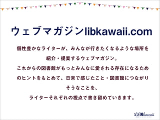 ウェブマガジンlibkawaii.com
個性豊かなライターが、みんなが行きたくなるような場所を

      紹介・提案するウェブマガジン。

これからの図書館がもっとみんなに愛される存在になるため

のヒントをもとめて、日常で感じたこと・図書館につながり

          そうなことを、

  ライターそれぞれの視点で書き留めていきます。
 