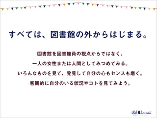すべては、図書館の外からはじまる。

     図書館を図書館員の視点からではなく、

    一人の女性または人間としてみつめてみる。

 いろんなものを見て、発見して自分の心もセンスも磨く。

   客観的に自分のいる状況やコトを見てみよう。
 