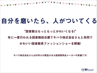 自分を磨いたら、人がついてくる
      “図書館はもっともっとかわいくなる!”

 年に一度行われる図書館総合展でキハラ株式会社さんと共同で

    かわいい図書館員ファッションショーを開催!


  キハラ株式会社さんは97年もの歴史がある図書館用品メーカーの老舗です!
 