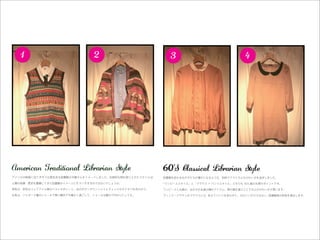 1                          2                            3                              4




American Traditional Librarian Style                    60’
アメリカの映画に出てきそうな歴史ある図書館の司書さんをイメージしました。伝統的な柄を取り入れたスタイルは、   図書館を訪れる女の子たちの憧れになるような、知的でクラシカルなかわいさを追求しました。

人類の知識・歴史を蓄積してきた図書館のイメージにもマッチするのではないでしょうか。               「ワンピーススタイル」と「ブラウス × パンツスタイル」どちらも '60s 風の丸襟がポイントです。

男性は、茶系のフェアアイル柄のベストがポイント。白のボタンダウンシャツとチェックのネクタイを合わせて。     ワンピースと丸襟は、女の子の永遠の憧れアイテム。黒の襟を選ぶことで大人のかわいさが漂います。

女性は、ジャガード織のショールで寒い館内でも暖かく過ごして。ショールは膝かけ代わりにしても。          ヴィンテージサテンのブラウスには、あえてパンツをあわせて。かわいいだけではない、図書館員の知性を演出します。
 