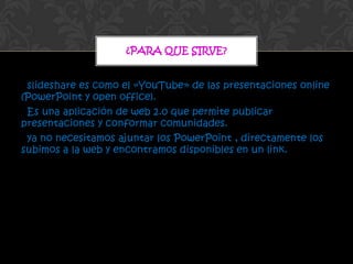 ¿PARA QUE SIRVE?


 slideshare es como el «YouTube» de las presentaciones online
(PowerPoint y open office).
 Es una aplicación de web 2.0 que permite publicar
presentaciones y conformar comunidades.
 ya no necesitamos ajuntar los PowerPoint , directamente los
subimos a la web y encontramos disponibles en un link.
 