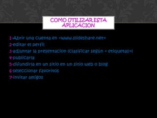 COMO UTILIZAR ESTA
                      APLICACION

1-Abrir una cuenta en «www.slideshare.net»
2-editar el perfil
3-adjuntar la presentacion (clasificar según « etiquetas»)
4-publicarla
5-difundirla en un sitio en un sitio web o blog
6-seleccionar favoritos
7-invitar amigos
 