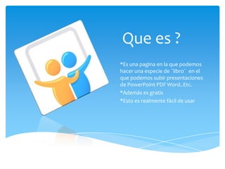 Que es ?
*Es una pagina en la que podemos
hacer una especie de ¨libro¨ en el
que podemos subir presentaciones
de PowerPoint PDF Word..Etc.
*Además es gratis
*Esto es realmente fácil de usar