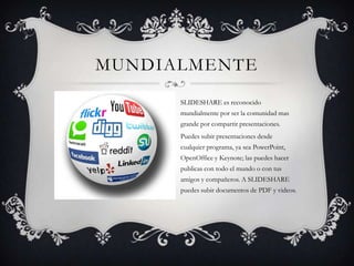 MUNDIALMENTE
SLIDESHARE es reconocido
mundialmente por ser la comunidad mas
grande por compartir presentaciones.
Puedes subir presentaciones desde
cualquier programa, ya sea PowerPoint,
OpenOffice y Keynote; las puedes hacer
publicas con todo el mundo o con tus
amigos y compañeros. A SLIDESHARE
puedes subir documentos de PDF y videos.