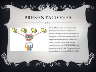 PRESENTACIONES
En SLIDESHARE puedes encontrar
presentaciones de cualquier tema, las
puedes descargar, reusar, mezclar para tus
búsquedas. Al mejorar tus habilidades en
las presentaciones puede3s ser invitado a
hablar en publico o en conferencias;
también podrás usar SLIDESHARE para
mostrar tu hoja de vida. Puedes conectarte
a otras r4edes a través de SLIDESHARE.