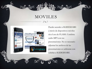 MOVILES
Puedes acceder a SLIDESHARE
a través de dispositivos móviles
sin el uso de FLASH. Combina
audio MP3 con tus
presentaciones. No es necesario
adjuntar los archivos de las
presentaciones es suficiente con
subirlas a SLIDESHARE.